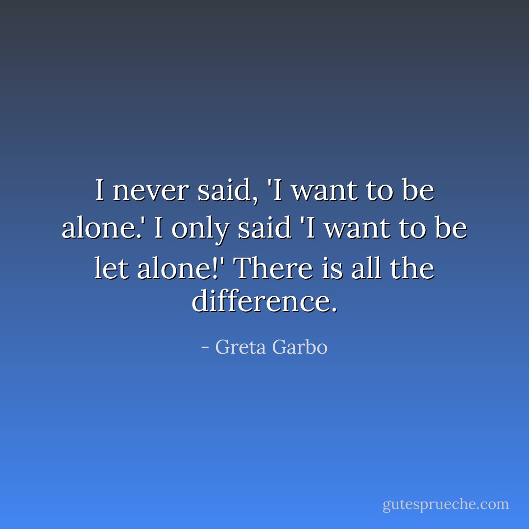 I never said, 'I want to be alone.' I only said 'I want to be <i>let</i> alone!' There is all the difference. - Greta Garbo