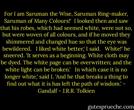 For I am Saruman the Wise, Saruman Ring-maker, Saruman of Many Colours!'<br /><br />I looked then and saw that his robes, which had seemed white, were not so, but were woven of all colours, and if he moved they shimmered and changed hue so that the eye was bewildered. <br /><br />I liked white better,' I said. <br /><br />White!' he sneered. 'It serves as a beginning. White cloth may be dyed. The white page can be overwritten; and the white light can be broken.' <br /><br />In which case it is no longer white,' said I. 'And he that breaks a thing to find out what it is has left the path of wisdom.' - Gandalf - J.R.R. Tolkien