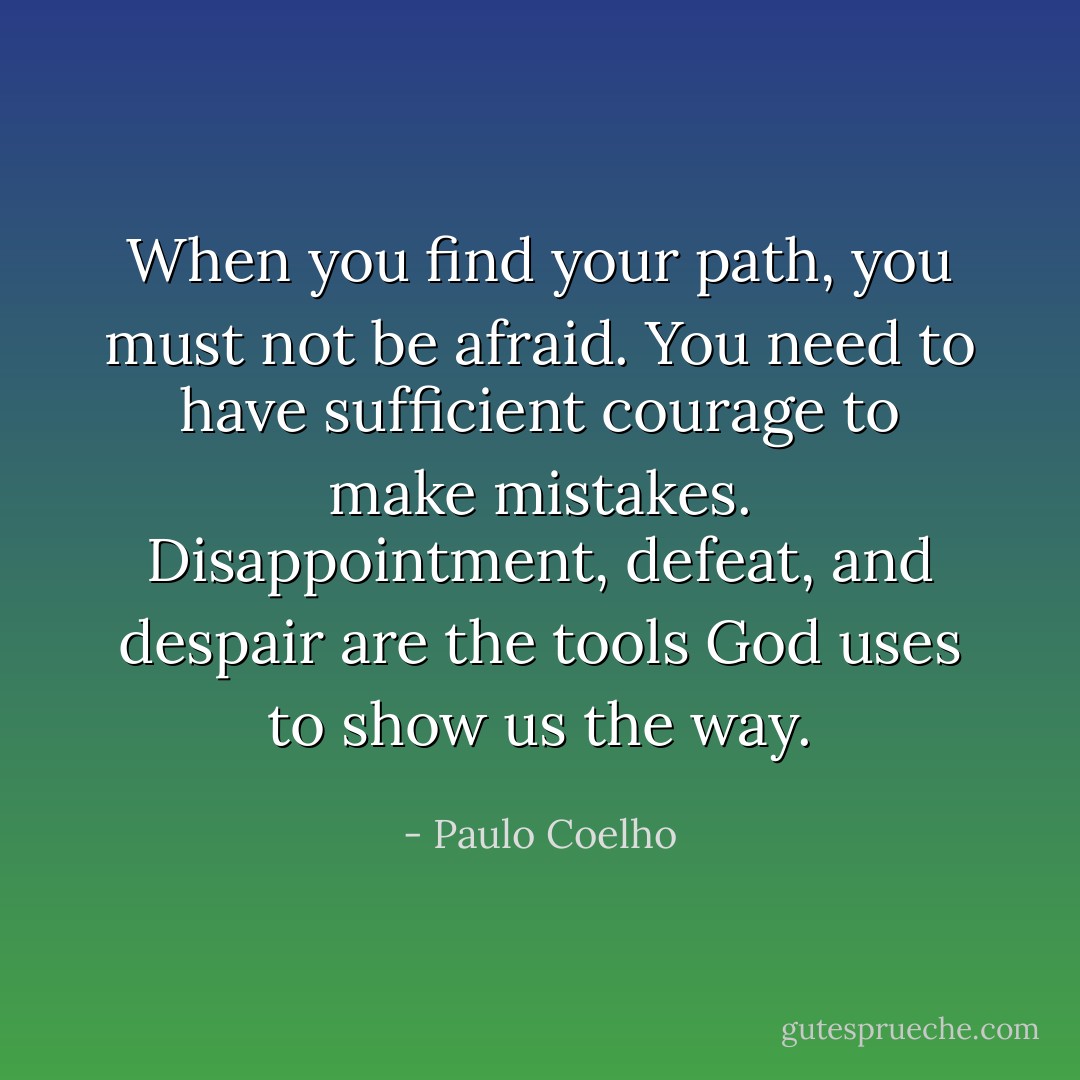 When you find your path, you must not be afraid. You need to have sufficient courage to make mistakes. Disappointment, defeat, and despair are the tools God uses to show us the way. - Paulo Coelho