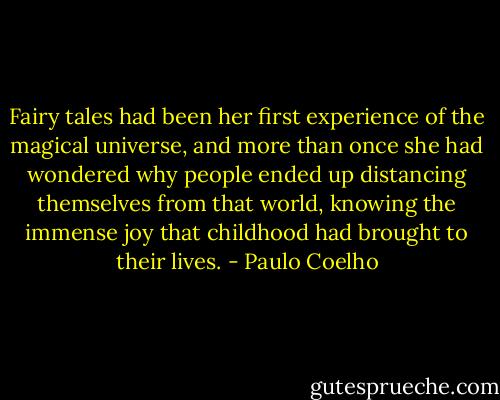 Fairy tales had been her first experience of the magical universe, and more than once she had wondered why people ended up distancing themselves from that world, knowing the immense joy that childhood had brought to their lives. - Paulo Coelho