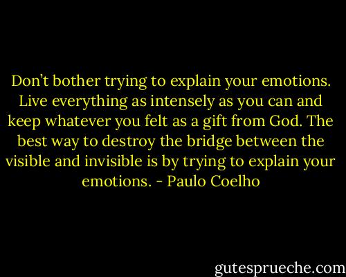 Don’t bother trying to explain your emotions. Live everything as intensely as you can and keep whatever you felt as a gift from God. The best way to destroy the bridge between the visible and invisible is by trying to explain your emotions. - Paulo Coelho