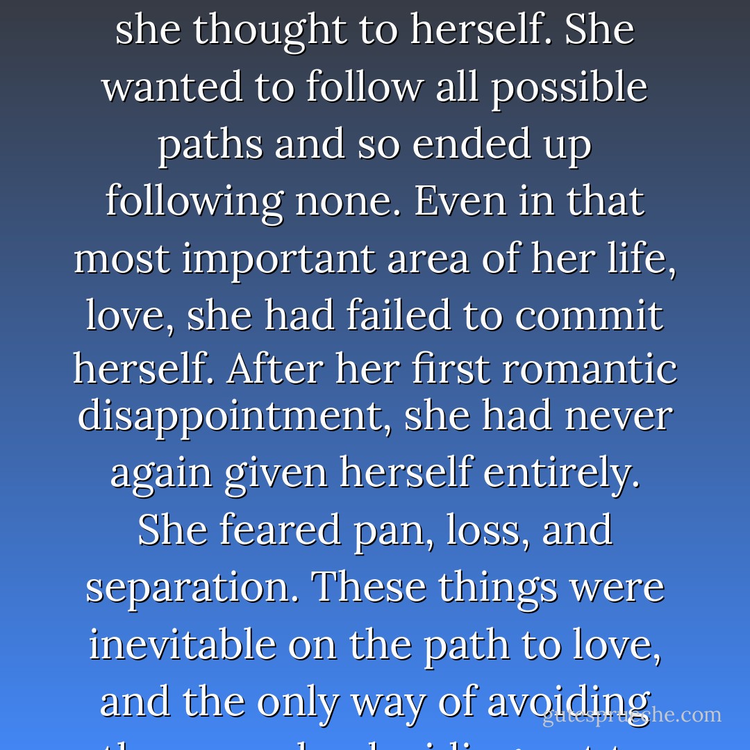 Choosing a path meant having to miss out on others. She had a whole life to live, and she was always thinking that, in the future, she might regret the choices she made now. “I’m afraid of committing myself,” she thought to herself. She wanted to follow all possible paths and so ended up following none. Even in that most important area of her life, love, she had failed to commit herself. After her first romantic disappointment, she had never again given herself entirely. She feared pan, loss, and separation. These things were inevitable on the path to love, and the only way of avoiding them was by deciding not to take that path at all. In order not to suffer, you had to renounce love. It was like putting out your own eyes not to see the bad things in life. - Paulo Coelho