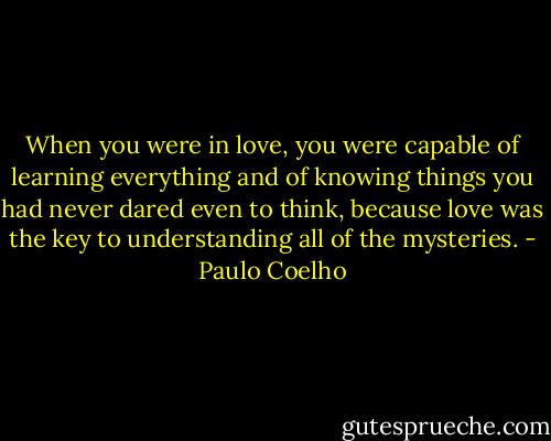 When you were in love, you were capable of learning everything and of knowing things you had never dared even to think, because love was the key to understanding all of the mysteries. - Paulo Coelho
