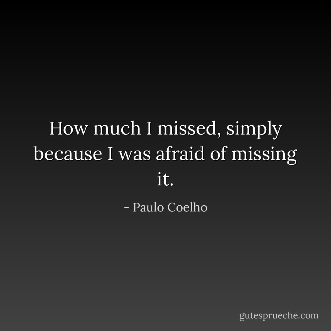 How much I missed, simply because I was afraid of missing it. - Paulo Coelho