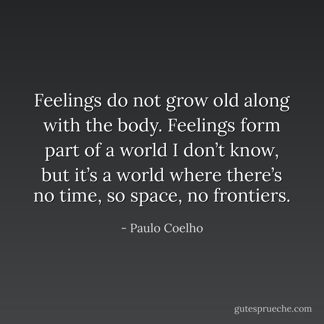 Feelings do not grow old along with the body. Feelings form part of a world I don’t know, but it’s a world where there’s no time, so space, no frontiers. - Paulo Coelho