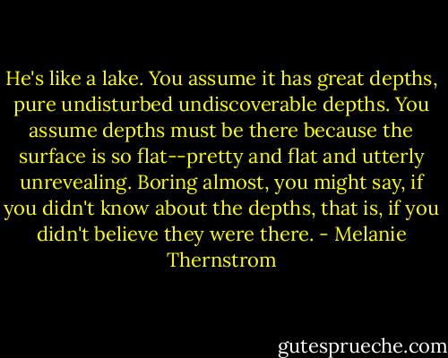 He's like a lake. You assume it has great depths, pure undisturbed undiscoverable depths. You assume depths must be there because the surface is so flat--pretty and flat and utterly unrevealing. Boring almost, you might say, if you didn't know about the depths, that is, if you didn't believe they were there. - Melanie Thernstrom