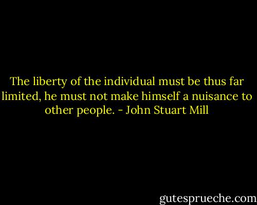 The liberty of the individual must be thus far limited, he must not make himself a nuisance to other people. - John Stuart Mill