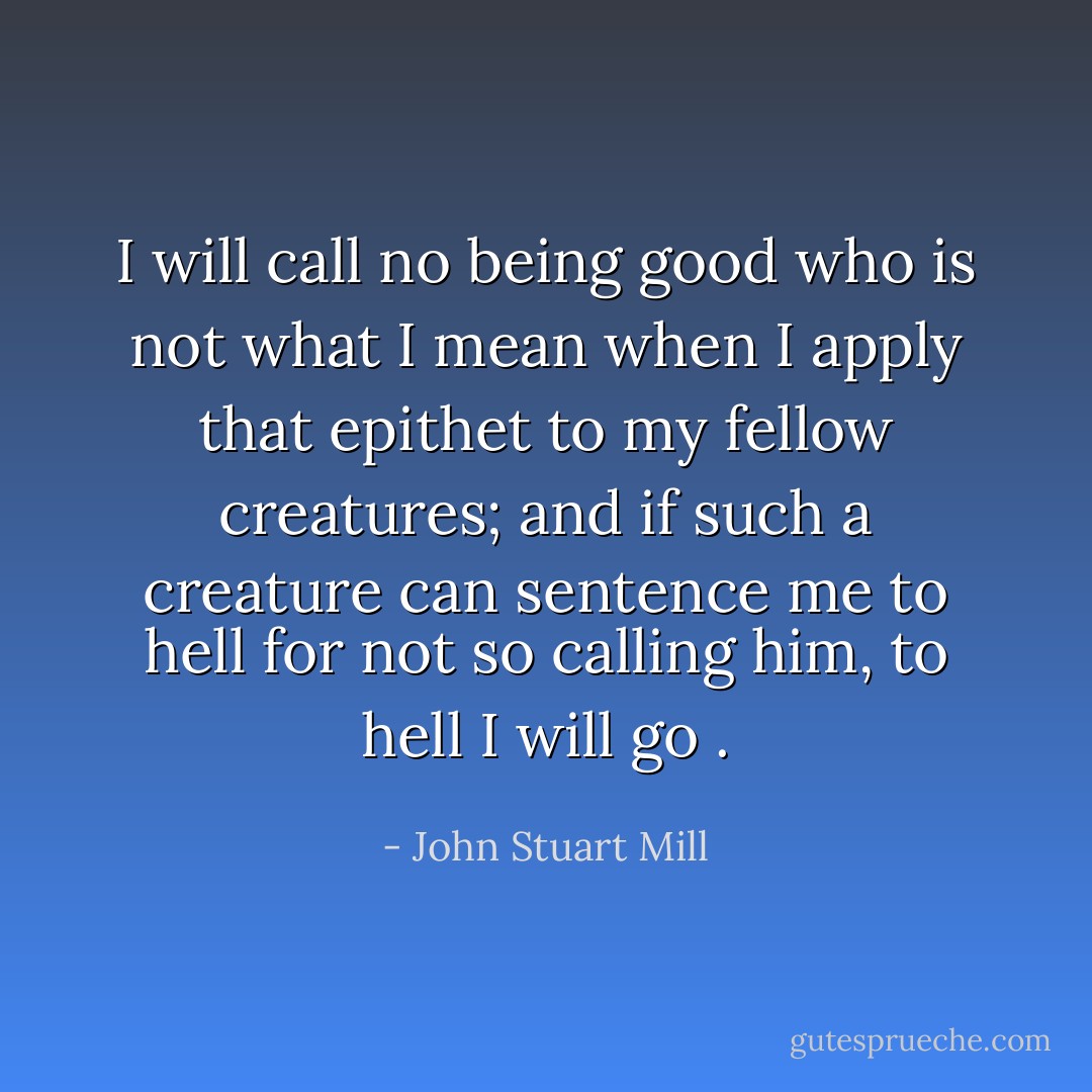 I will call no being good who is not what I mean when I apply that epithet to my fellow creatures; and if such a creature can sentence me to hell for not so calling him, to hell I will go . - John Stuart Mill