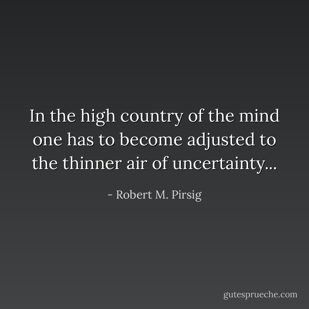 In the high country of the mind one has to become adjusted to the thinner air of uncertainty... - Robert M. Pirsig
