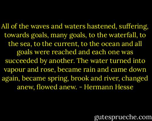All of the waves and waters hastened, suffering, towards goals, many goals, to the waterfall, to the sea, to the current, to the ocean and all goals were reached and each one was succeeded by another. The water turned into vapour and rose, became rain and came down again, became spring, brook and river, changed anew, flowed anew. - Hermann Hesse