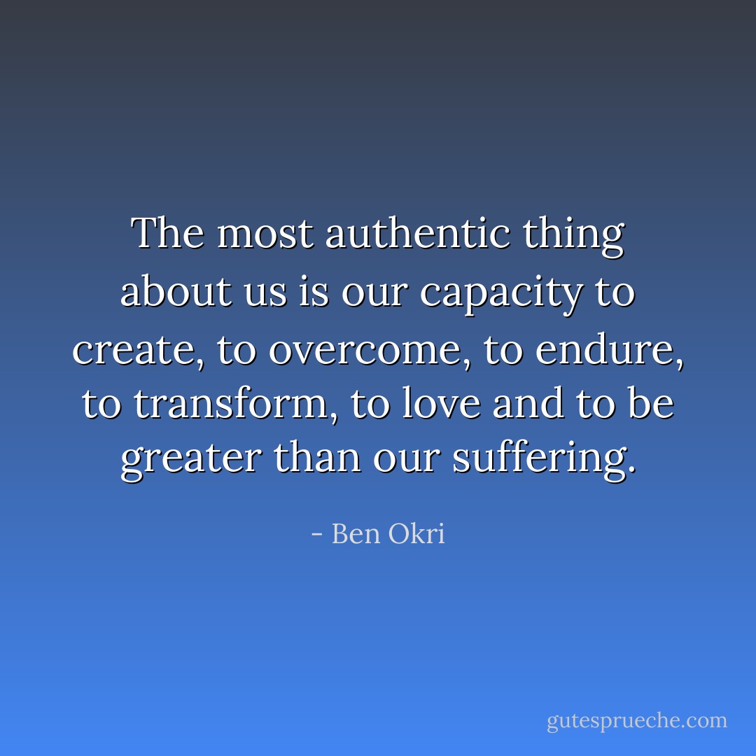 The most authentic thing about us is our capacity to create, to overcome, to endure, to transform, to love and to be greater than our suffering. - Ben Okri