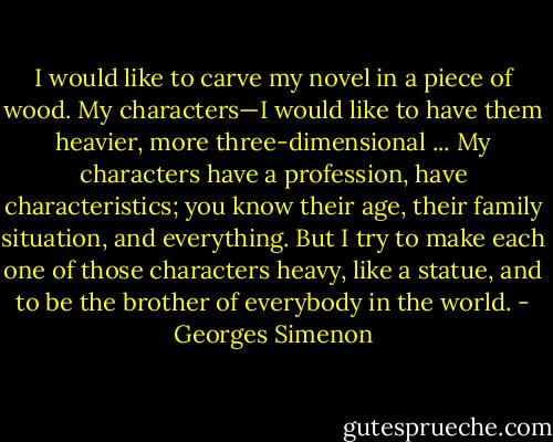 I would like to carve my novel in a piece of wood. My characters—I would like to have them heavier, more three-dimensional ... My characters have a profession, have characteristics; you know their age, their family situation, and everything. But I try to make each one of those characters heavy, like a statue, and to be the brother of everybody in the world. - Georges Simenon