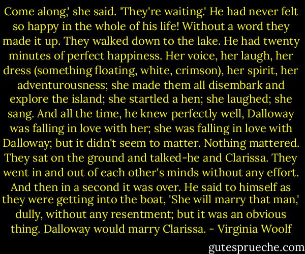 Come along,' she said. 'They're waiting.'<br />He had never felt so happy in the whole of his life! Without a word they made it up. They walked down to the lake. He had twenty minutes of perfect happiness. Her voice, her laugh, her dress (something floating, white, crimson), her spirit, her adventurousness; she made them all disembark and explore the island; she startled a hen; she laughed; she sang. And all the time, he knew perfectly well, Dalloway was falling in love with her; she was falling in love with Dalloway; but it didn't seem to matter. Nothing mattered. They sat on the ground and talked-he and Clarissa. They went in and out of each other's minds without any effort. And then in a second it was over. He said to himself as they were getting into the boat, 'She will marry that man,' dully, without any resentment; but it was an obvious thing. Dalloway would marry Clarissa. - Virginia Woolf