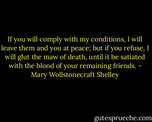 If you will comply with my conditions, I will leave them and you at peace; but if you refuse, I will glut the maw of death, until it be satiated with the blood of your remaining friends. - Mary Wollstonecraft Shelley