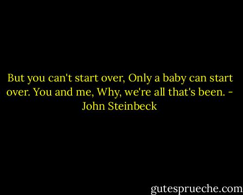 But you can't start over, Only a baby can start over. You and me, Why, we're all that's been. - John Steinbeck