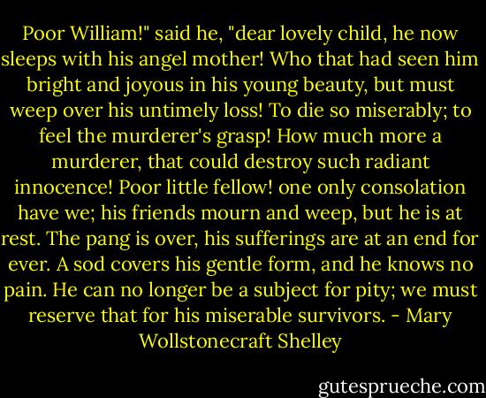 Poor William!" said he, "dear lovely child, he now sleeps with his angel mother! Who that had seen him bright and joyous in his young beauty, but must weep over his untimely loss! To die so miserably; to feel the murderer's grasp! How much more a murderer, that could destroy such radiant innocence! Poor little fellow! one only consolation have we; his friends mourn and weep, but he is at rest. The pang is over, his sufferings are at an end for ever. A sod covers his gentle form, and he knows no pain. He can no longer be a subject for pity; we must reserve that for his miserable survivors. - Mary Wollstonecraft Shelley