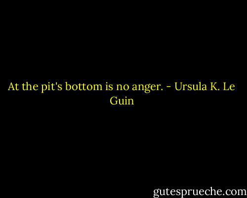 At the pit's bottom is no anger. - Ursula K. Le Guin