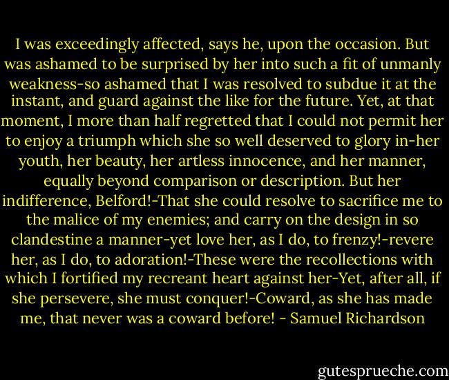 I was exceedingly affected, says he, upon the occasion. But was ashamed to be surprised by her into such a fit of unmanly weakness-so ashamed that I was resolved to subdue it at the instant, and guard against the like for the future. Yet, at that moment, I more than half regretted that I could not permit her to enjoy a triumph which she so well deserved to glory in-her youth, her beauty, her artless innocence, and her manner, equally beyond comparison or description. But her indifference, Belford!-That she could resolve to sacrifice me to the malice of my enemies; and carry on the design in so clandestine a manner-yet love her, as I do, to frenzy!-revere her, as I do, to adoration!-These were the recollections with which I fortified my recreant heart against her-Yet, after all, if she persevere, she must conquer!-Coward, as she has made me, that never was a coward before! - Samuel Richardson