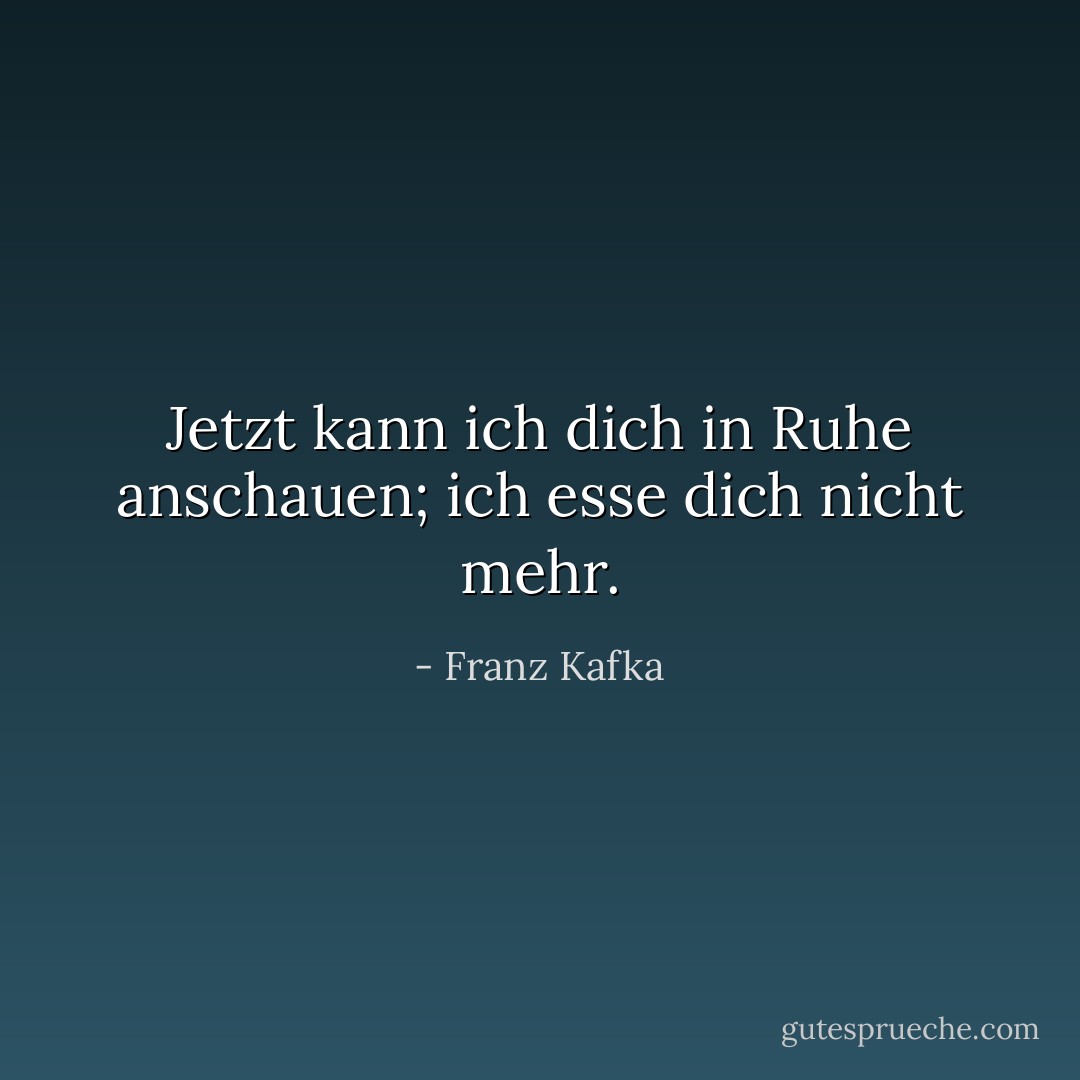 Jetzt kann ich dich in Ruhe anschauen; ich esse dich nicht mehr. - Franz Kafka<