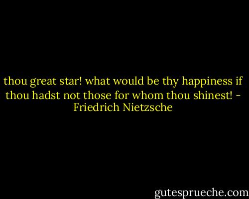 thou great star! what would be thy happiness if thou hadst not those for whom thou shinest! - Friedrich Nietzsche