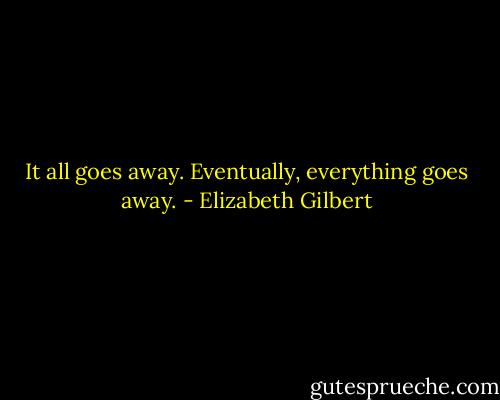 It all goes away. Eventually, everything goes away. - Elizabeth Gilbert