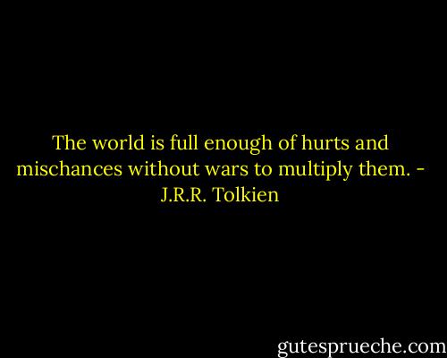 The world is full enough of hurts and mischances without wars to multiply them. - J.R.R. Tolkien