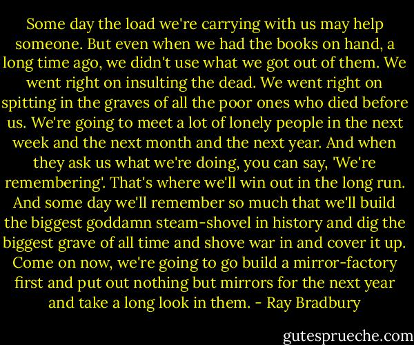 Some day the load we're carrying with us may help someone. But even when we had the books on hand, a long time ago, we didn't use what we got out of them. We went right on insulting the dead. We went right on spitting in the graves of all the poor ones who died before us. We're going to meet a lot of lonely people in the next week and the next month and the next year. And when they ask us what we're doing, you can say, 'We're remembering'. That's where we'll win out in the long run. And some day we'll remember so much that we'll build the biggest goddamn steam-shovel in history and dig the biggest grave of all time and shove war in and cover it up. Come on now, we're going to go build a mirror-factory first and put out nothing but mirrors for the next year and take a long look in them. - Ray Bradbury