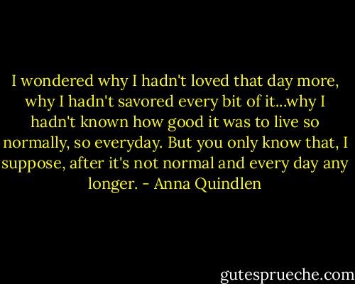 I wondered why I hadn't loved that day more, why I hadn't savored every bit of it...why I hadn't known how good it was to live so normally, so everyday. But you only know that, I suppose, after it's not normal and every day any longer. - Anna Quindlen