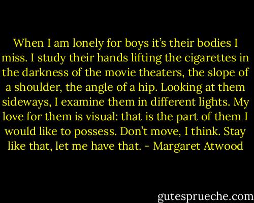 When I am lonely for boys it’s their bodies I miss. I study their hands lifting the cigarettes in the darkness of the movie theaters, the slope of a shoulder, the angle of a hip. Looking at them sideways, I examine them in different lights. My love for them is visual: that is the part of them I would like to possess. Don’t move, I think. Stay like that, let me have that. - Margaret Atwood