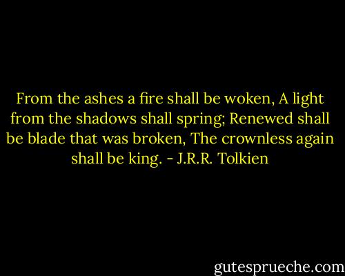 From the ashes a fire shall be woken,<br />A light from the shadows shall spring;<br />Renewed shall be blade that was broken,<br />The crownless again shall be king. - J.R.R. Tolkien