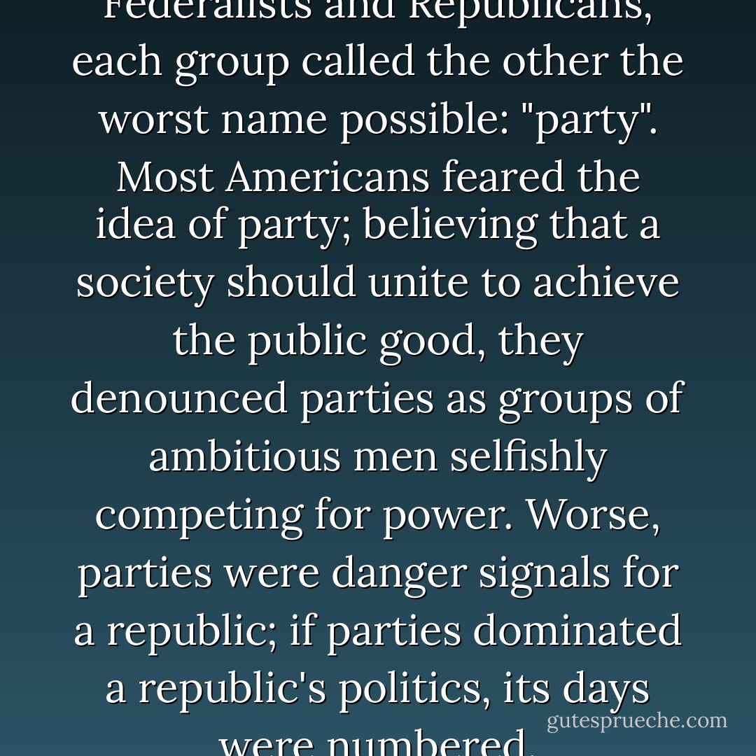 As the nation divided into Federalists and Republicans, each group called the other the worst name possible: "party". Most Americans feared the idea of party; believing that a society should unite to achieve the public good, they denounced parties as groups of ambitious men selfishly competing for power. Worse, parties were danger signals for a republic; if parties dominated a republic's politics, its days were numbered. - R.B. Bernstein