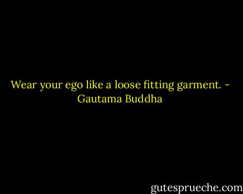 Wear your ego like a loose fitting garment. - Gautama Buddha