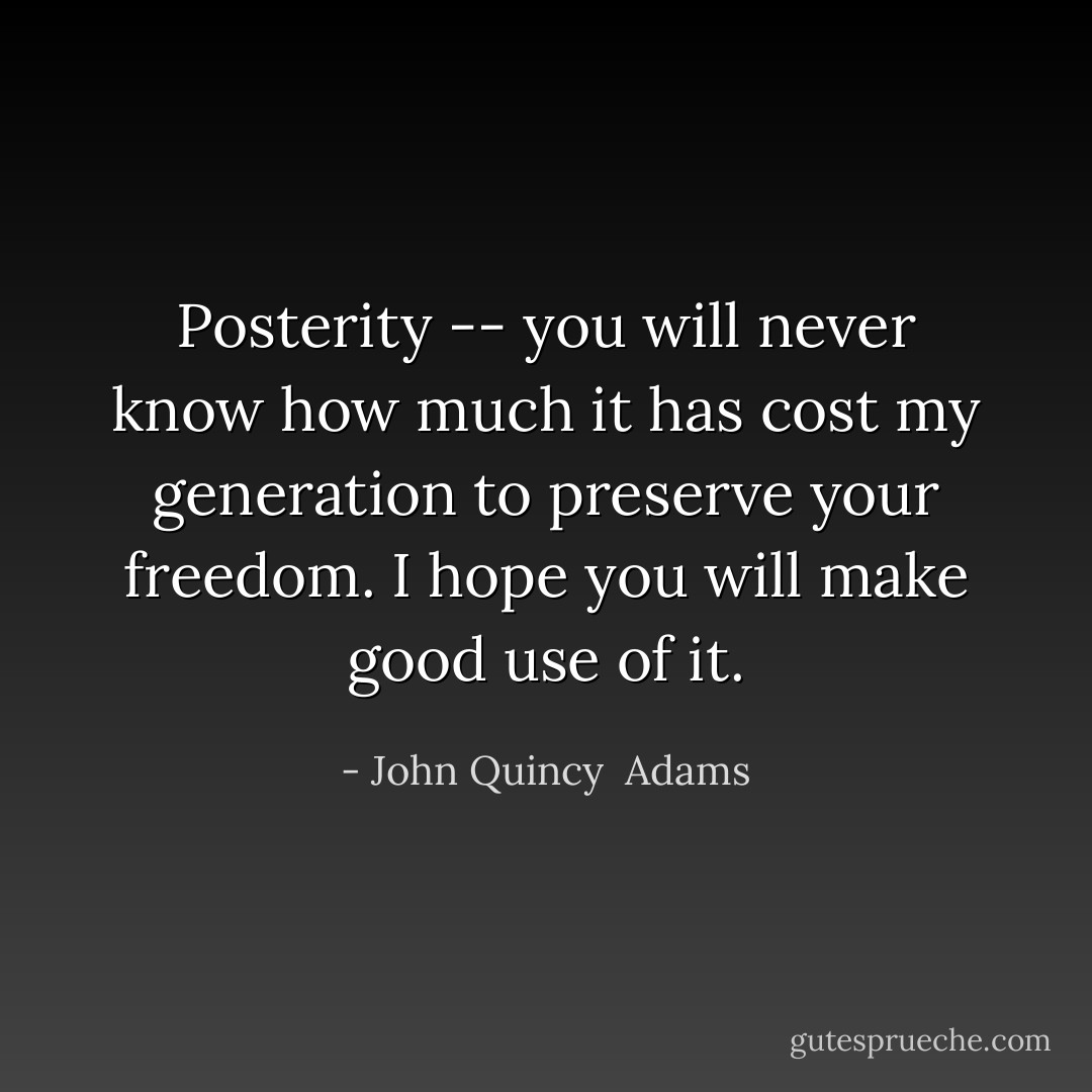 Posterity -- you will never know how much it has cost my generation to preserve your freedom. I hope you will make good use of it. - John Quincy  Adams