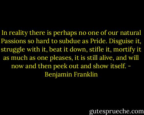 In reality there is perhaps no one of our natural Passions so hard to subdue as Pride. Disguise it, struggle with it, beat it down, stifle it, mortify it as much as one pleases, it is still alive, and will now and then peek out and show itself. - Benjamin Franklin