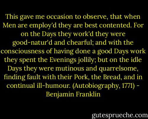This gave me occasion to observe, that when Men are employ'd they are best contented. For on the Days they work'd they were good-natur'd and chearful; and with the consciousness of having done a good Days work they spent the Evenings jollily; but on the idle Days they were mutinous and quarrelsome, finding fault with their Pork, the Bread, and in continual ill-humour. (Autobiography, 1771) - Benjamin Franklin