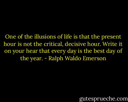 One of the illusions of life is that the present hour is not the critical, decisive hour. Write it on your hear that every day is the best day of the year. - Ralph Waldo Emerson