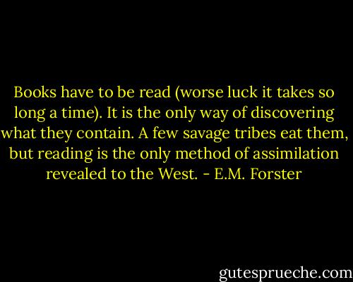 Books have to be read (worse luck it takes so long a time). It is the only way of discovering what they contain. A few savage tribes eat them, but reading is the only method of assimilation revealed to the West. - E.M. Forster