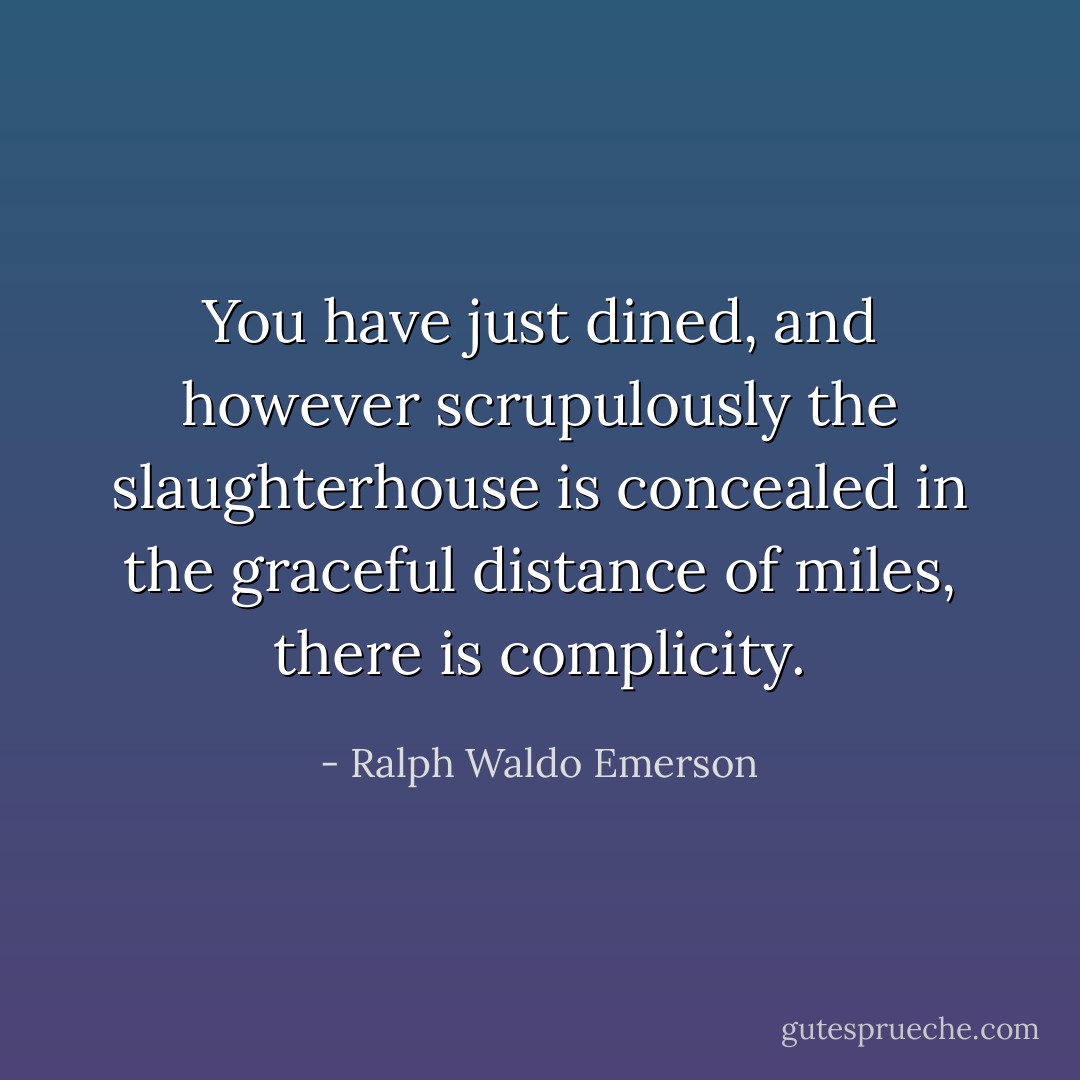 You have just dined, and however scrupulously the slaughterhouse is concealed in the graceful distance of miles, there is complicity. - Ralph Waldo Emerson