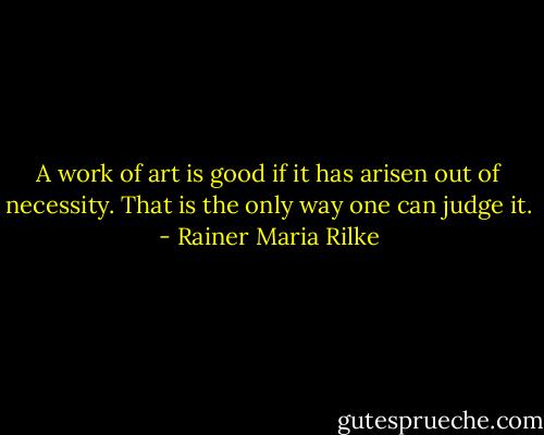 A work of art is good if it has arisen out of necessity. That is the only way one can judge it. - Rainer Maria Rilke