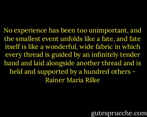 No experience has been too unimportant, and the smallest event unfolds like a fate, and fate itself is like a wonderful, wide fabric in which every thread is guided by an infinitely tender hand and laid alongside another thread and is held and supported by a hundred others - Rainer Maria Rilke
