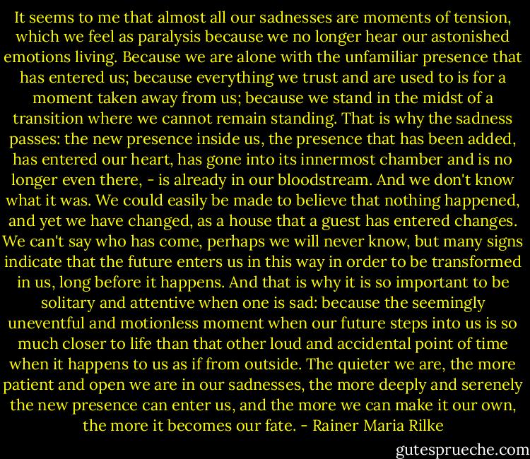 It seems to me that almost all our sadnesses are moments of tension, which we feel as paralysis because we no longer hear our astonished emotions living. Because we are alone with the unfamiliar presence that has entered us; because everything we trust and are used to is for a moment taken away from us; because we stand in the midst of a transition where we cannot remain standing. That is why the sadness passes: the new presence inside us, the presence that has been added, has entered our heart, has gone into its innermost chamber and is no longer even there, - is already in our bloodstream. And we don't know what it was. We could easily be made to believe that nothing happened, and yet we have changed, as a house that a guest has entered changes. We can't say who has come, perhaps we will never know, but many signs indicate that the future enters us in this way in order to be transformed in us, long before it happens. And that is why it is so important to be solitary and attentive when one is sad: because the seemingly uneventful and motionless moment when our future steps into us is so much closer to life than that other loud and accidental point of time when it happens to us as if from outside. The quieter we are, the more patient and open we are in our sadnesses, the more deeply and serenely the new presence can enter us, and the more we can make it our own, the more it becomes our fate. - Rainer Maria Rilke