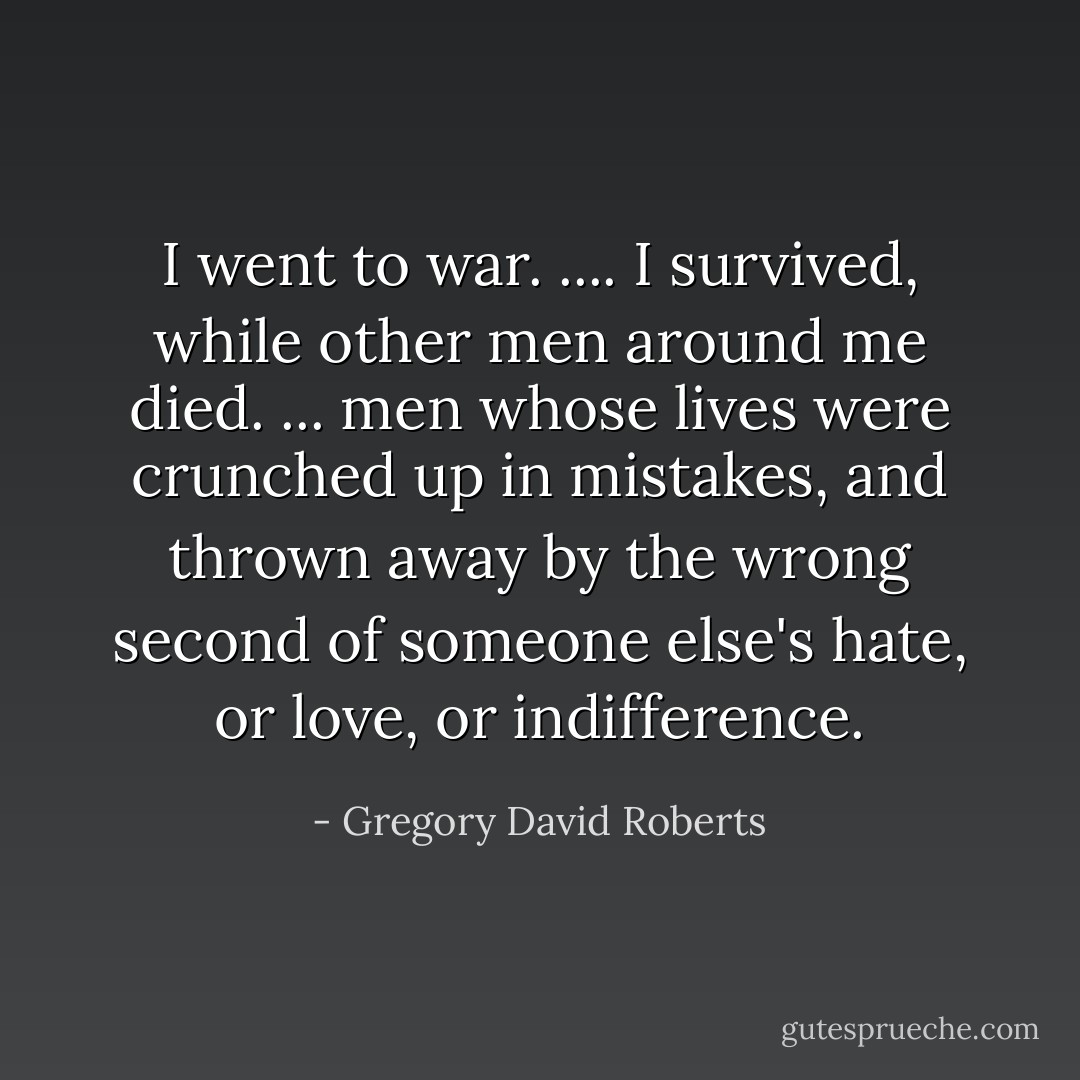 I went to war. .... I survived, while other men around me died. ... men whose lives were crunched up in mistakes, and thrown away by the wrong second of someone else's hate, or love, or indifference. - Gregory David Roberts