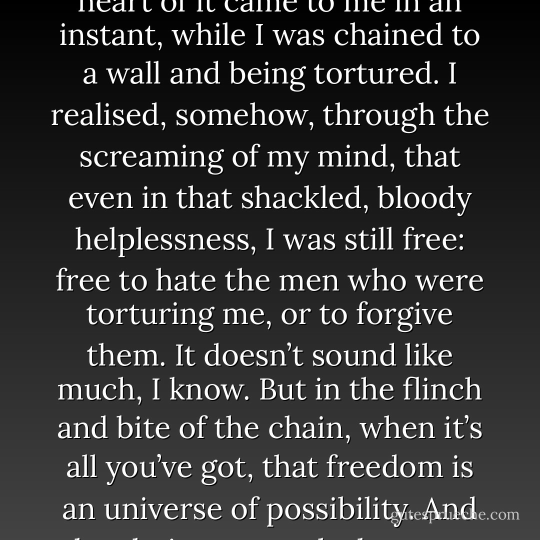 It took me a long time and most of the world to learn what I know about love and fate and the choices we make, but the heart of it came to me in an instant, while I was chained to a wall and being tortured. I realised, somehow, through the screaming of my mind, that even in that shackled, bloody helplessness, I was still free: free to hate the men who were torturing me, or to forgive them. It doesn’t sound like much, I know. But in the flinch and bite of the chain, when it’s all you’ve got, that freedom is an universe of possibility. And the choice you make between hating and forgiving, can become the story of your life. - Gregory David Roberts