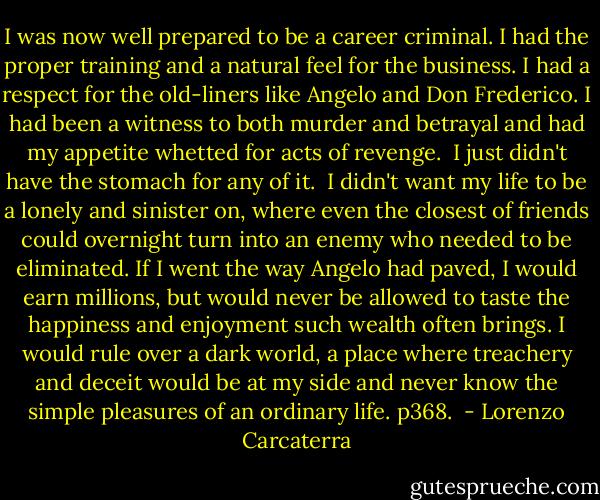 I was now well prepared to be a career criminal. I had the proper training and a natural feel for the business. I had a respect for the old-liners like Angelo and Don Frederico. I had been a witness to both murder and betrayal and had my appetite whetted for acts of revenge.<br /><br />I just didn't have the stomach for any of it.<br /><br />I didn't want my life to be a lonely and sinister on, where even the closest of friends could overnight turn into an enemy who needed to be eliminated. If I went the way Angelo had paved, I would earn millions, but would never be allowed to taste the happiness and enjoyment such wealth often brings. I would rule over a dark world, a place where treachery and deceit would be at my side and never know the simple pleasures of an ordinary life. p368.  - Lorenzo Carcaterra
