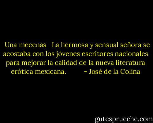 <br /><br />Una mecenas <br /><br />La hermosa y sensual señora se acostaba con los jóvenes escritores nacionales para mejorar la calidad de la nueva literatura erótica mexicana.<br /><br /><br /><br /><br /><br /><br /><br /><br /> - José de la Colina