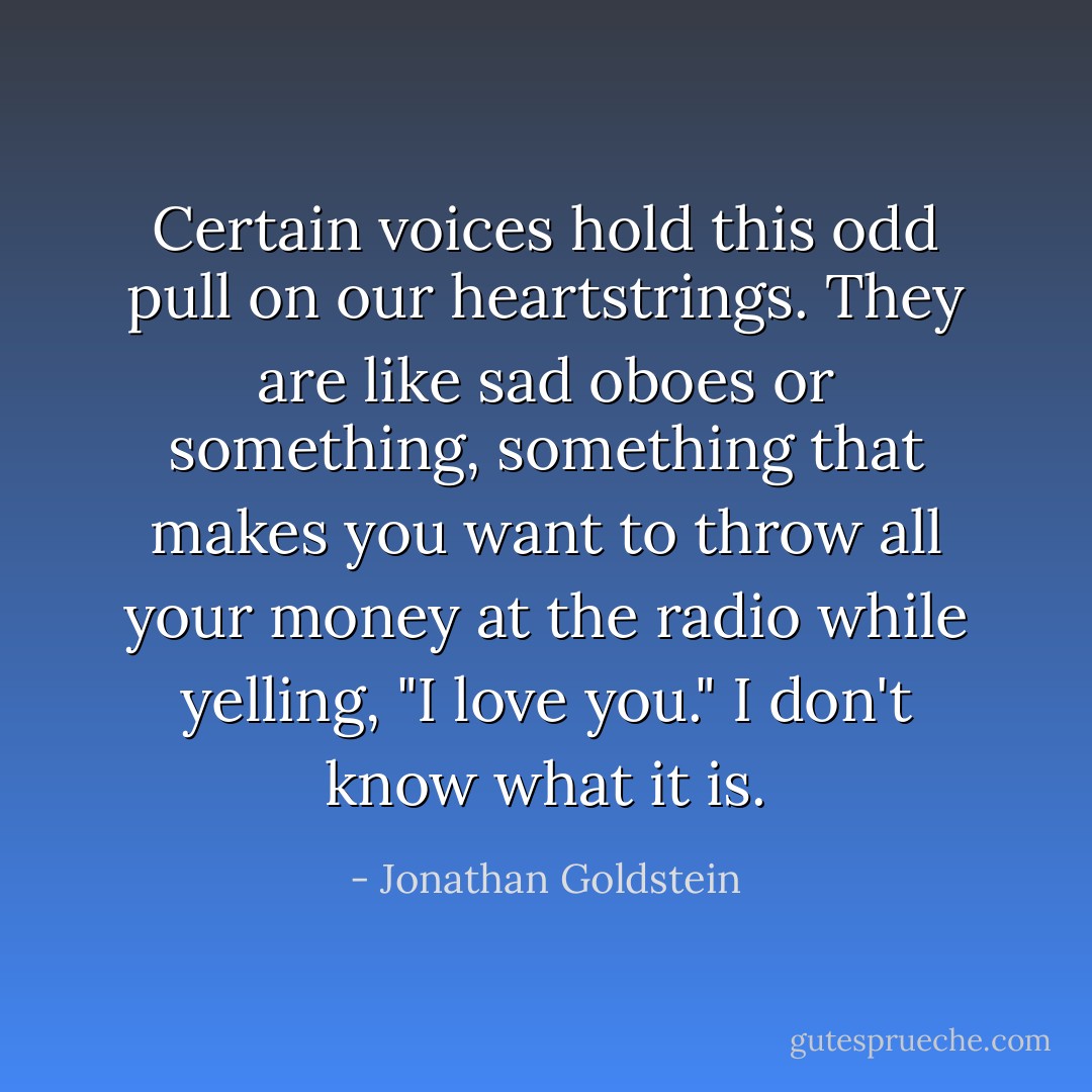 Certain voices hold this odd pull on our heartstrings. They are like sad oboes or something, something that makes you want to throw all your money at the radio while yelling, "I love you." I don't know what it is. - Jonathan Goldstein