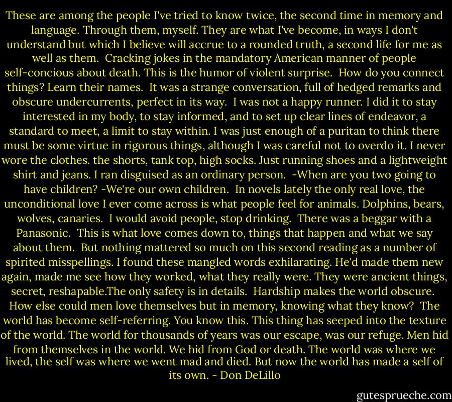 These are among the people I've tried to know twice, the second time in memory and language. Through them, myself. They are what I've become, in ways I don't understand but which I believe will accrue to a rounded truth, a second life for me as well as them.<br /><br />Cracking jokes in the mandatory American manner of people self-concious about death. This is the humor of violent surprise.<br /><br />How do you connect things? Learn their names.<br /><br />It was a strange conversation, full of hedged remarks and obscure undercurrents, perfect in its way.<br /><br />I was not a happy runner. I did it to stay interested in my body, to stay informed, and to set up clear lines of endeavor, a standard to meet, a limit to stay within. I was just enough of a puritan to think there must be some virtue in rigorous things, although I was careful not to overdo it.<br />I never wore the clothes. the shorts, tank top, high socks. Just running shoes and a lightweight shirt and jeans. I ran disguised as an ordinary person.<br /><br />-When are you two going to have children?<br />-We're our own children.<br /><br />In novels lately the only real love, the unconditional love I ever come across is what people feel for animals. Dolphins, bears, wolves, canaries.<br /><br />I would avoid people, stop drinking.<br /><br />There was a beggar with a Panasonic.<br /><br />This is what love comes down to, things that happen and what we say about them.<br /><br />But nothing mattered so much on this second reading as a number of spirited misspellings. I found these mangled words exhilarating. He'd made them new again, made me see how they worked, what they really were. They were ancient things, secret, reshapable.The only safety is in details.<br /><br />Hardship makes the world obscure.<br /><br />How else could men love themselves but in memory, knowing what they know?<br /><br />The world has become self-referring. You know this. This thing has seeped into the texture of the world. The world for thousands of years was our escape, was our refuge. Men hid from themselves in the world. We hid from God or death. The world was where we lived, the self was where we went mad and died. But now the world has made a self of its own. - Don DeLillo