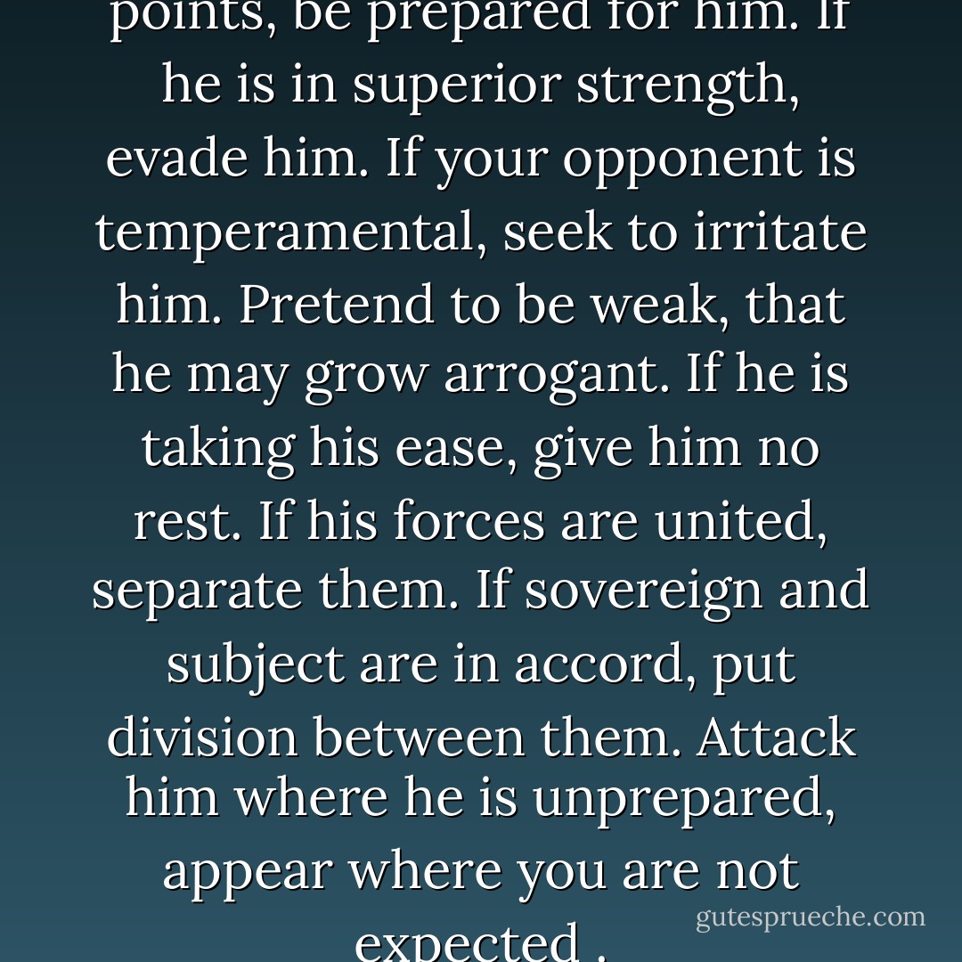 If your enemy is secure at all points, be prepared for him. If he is in superior strength, evade him. If your opponent is temperamental, seek to irritate him. Pretend to be weak, that he may grow arrogant. If he is taking his ease, give him no rest. If his forces are united, separate them. If sovereign and subject are in accord, put division between them. Attack him where he is unprepared, appear where you are not expected . - Sun Tzu