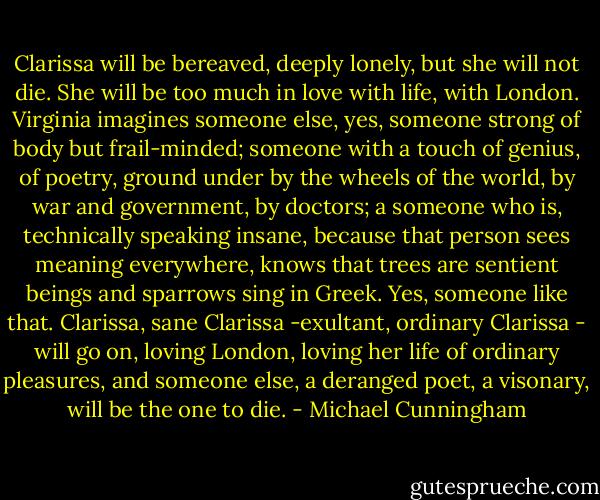 Clarissa will be bereaved, deeply lonely, but she will not die. She will be too much in love with life, with London. Virginia imagines someone else, yes, someone strong of body but frail-minded; someone with a touch of genius, of poetry, ground under by the wheels of the world, by war and government, by doctors; a someone who is, technically speaking insane, because that person sees meaning everywhere, knows that trees are sentient beings and sparrows sing in Greek. Yes, someone like that. Clarissa, sane Clarissa -exultant, ordinary Clarissa - will go on, loving London, loving her life of ordinary pleasures, and someone else, a deranged poet, a visonary, will be the one to die. - Michael Cunningham