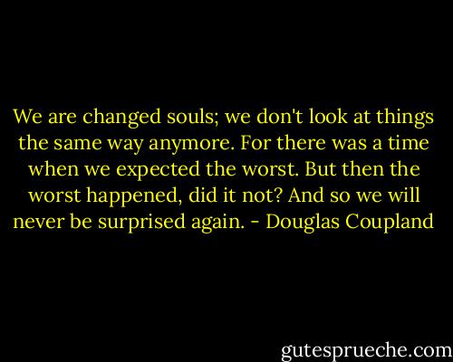 We are changed souls; we don't look at things the same way anymore. For there was a time when we expected the worst. But then the worst happened, did it not? And so we will never be surprised again. - Douglas Coupland